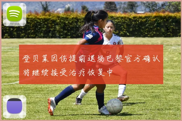 登贝莱因伤提前退场巴黎官方确认将继续接受治疗恢复中