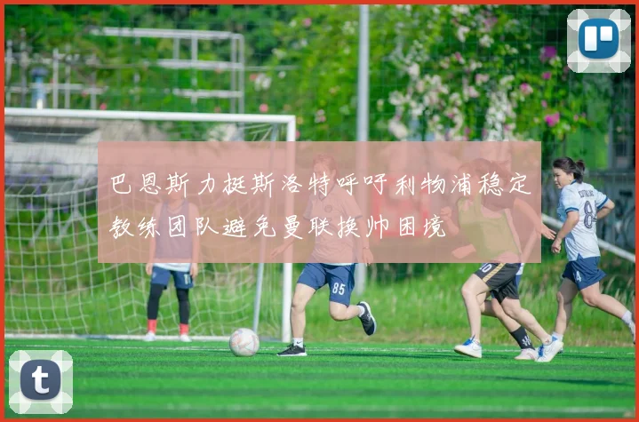 巴恩斯力挺斯洛特呼吁利物浦稳定教练团队避免曼联换帅困境