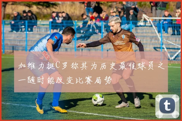 加维力挺C罗称其为历史最佳球员之一随时能改变比赛局势