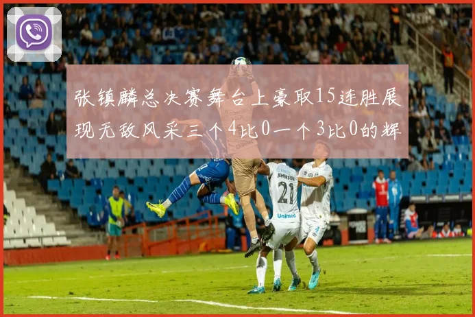 张镇麟总决赛舞台上豪取15连胜展现无敌风采三个4比0一个3比0的辉煌战绩