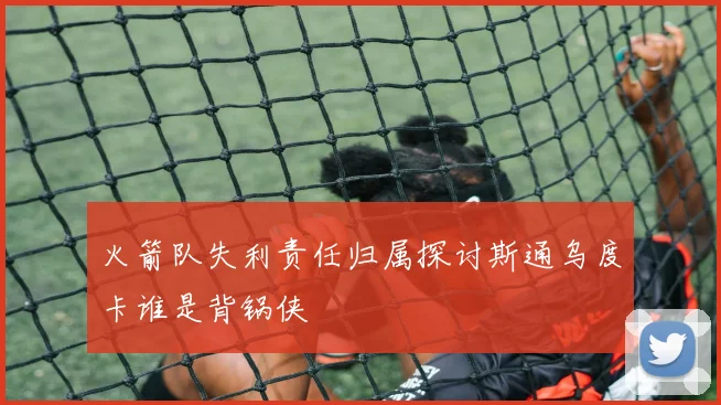 火箭队失利责任归属探讨斯通乌度卡谁是背锅侠