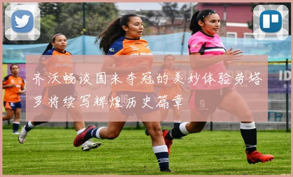 齐沃畅谈国米夺冠的美妙体验劳塔罗将续写辉煌历史篇章
