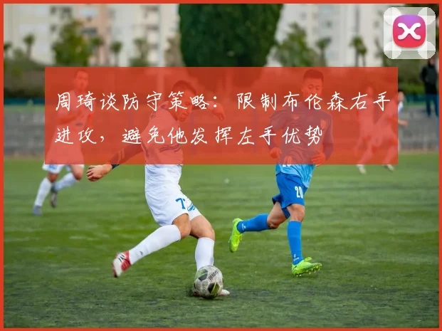 周琦谈防守策略：限制布伦森右手进攻，避免他发挥左手优势