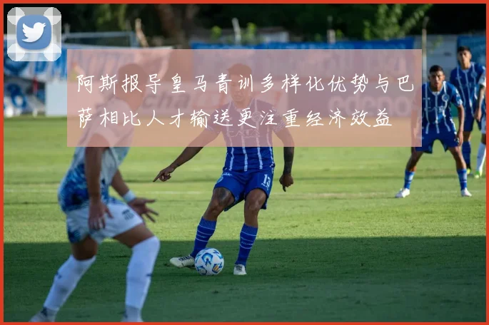 阿斯报导皇马青训多样化优势与巴萨相比人才输送更注重经济效益