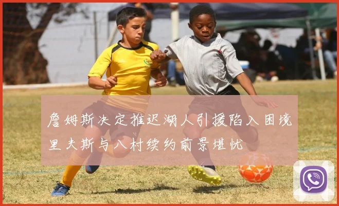 詹姆斯决定推迟湖人引援陷入困境里夫斯与八村续约前景堪忧