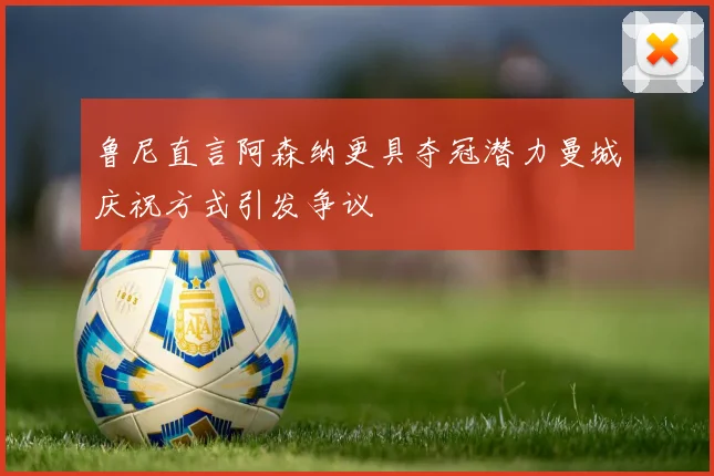鲁尼直言阿森纳更具夺冠潜力曼城庆祝方式引发争议