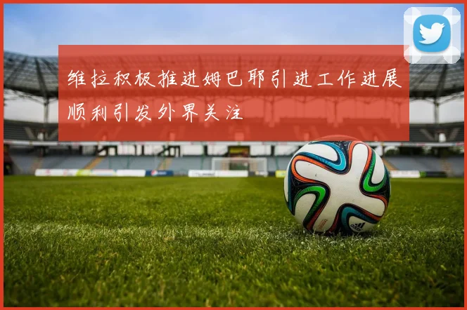维拉积极推进姆巴耶引进工作进展顺利引发外界关注