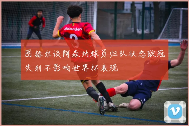 图赫尔谈阿森纳球员归队状态欧冠失利不影响世界杯表现