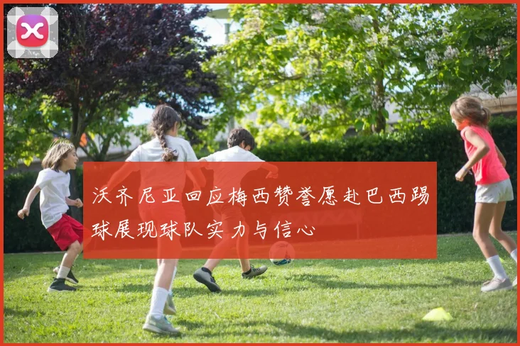 沃齐尼亚回应梅西赞誉愿赴巴西踢球展现球队实力与信心