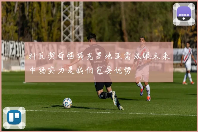 科瓦契奇强调克罗地亚需放眼未来中场实力是我们重要优势