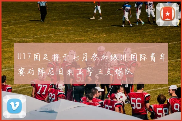 U17国足将于七月参加银川国际青年赛对阵尼日利亚等三支球队
