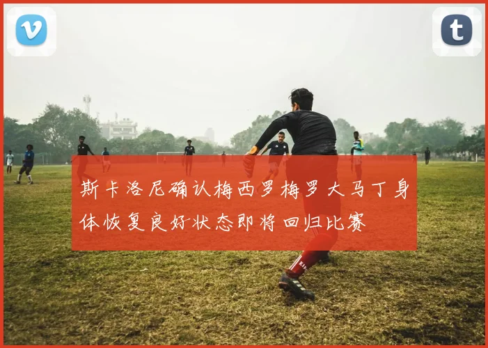 斯卡洛尼确认梅西罗梅罗大马丁身体恢复良好状态即将回归比赛