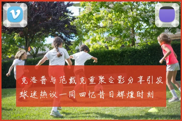 克洛普与范戴克重聚合影分享引发球迷热议一同回忆昔日辉煌时刻