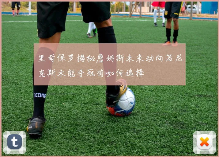 里奇保罗揭秘詹姆斯未来动向若尼克斯未能夺冠将如何选择