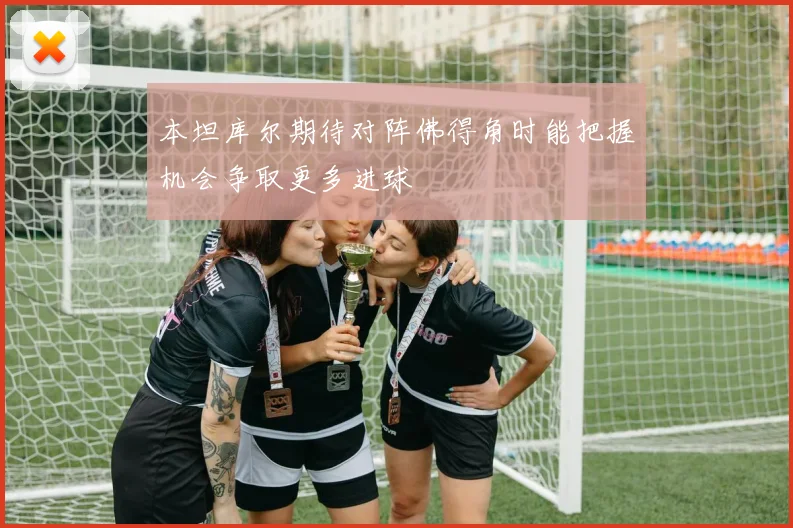 本坦库尔期待对阵佛得角时能把握机会争取更多进球
