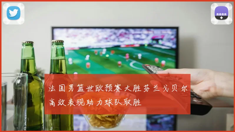 法国男篮世欧预赛大胜芬兰戈贝尔高效表现助力球队取胜