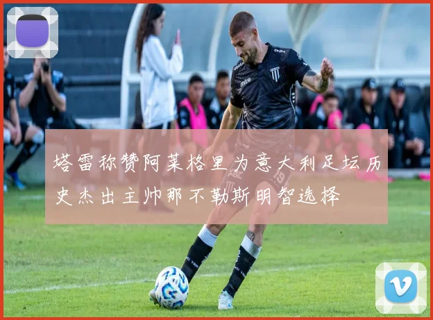 塔雷称赞阿莱格里为意大利足坛历史杰出主帅那不勒斯明智选择