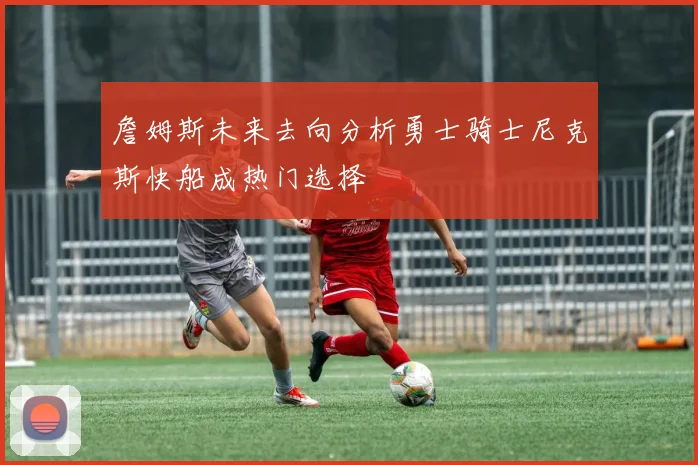 詹姆斯未来去向分析勇士骑士尼克斯快船成热门选择