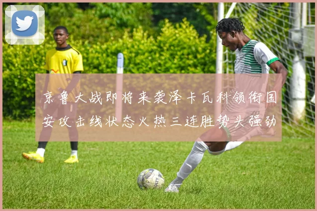 京鲁大战即将来袭泽卡瓦科领衔国安攻击线状态火热三连胜势头强劲