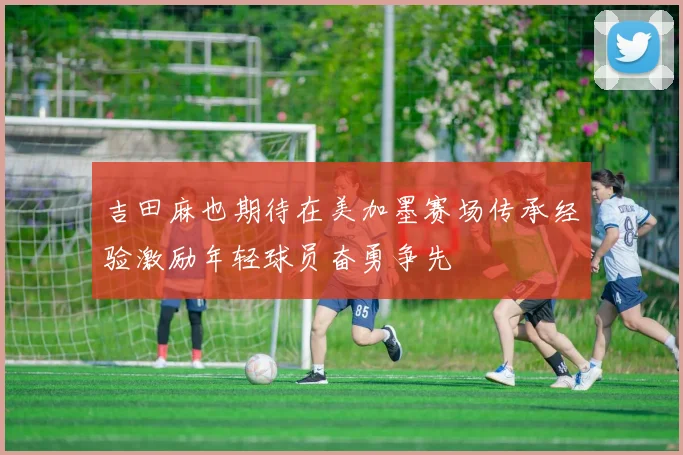 吉田麻也期待在美加墨赛场传承经验激励年轻球员奋勇争先