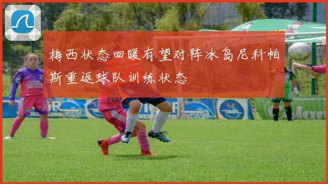 梅西状态回暖有望对阵冰岛尼科帕斯重返球队训练状态