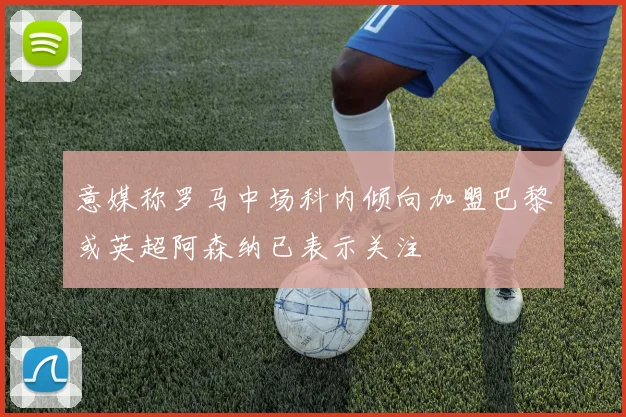 意媒称罗马中场科内倾向加盟巴黎或英超阿森纳已表示关注