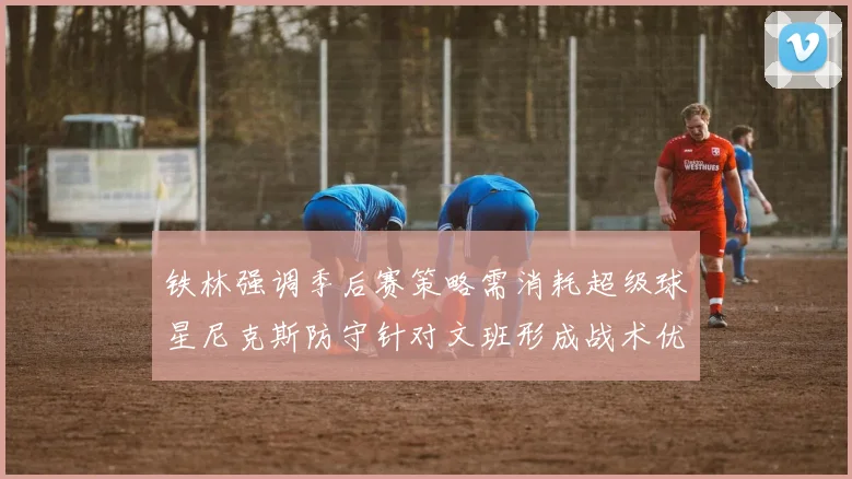 铁林强调季后赛策略需消耗超级球星尼克斯防守针对文班形成战术优势